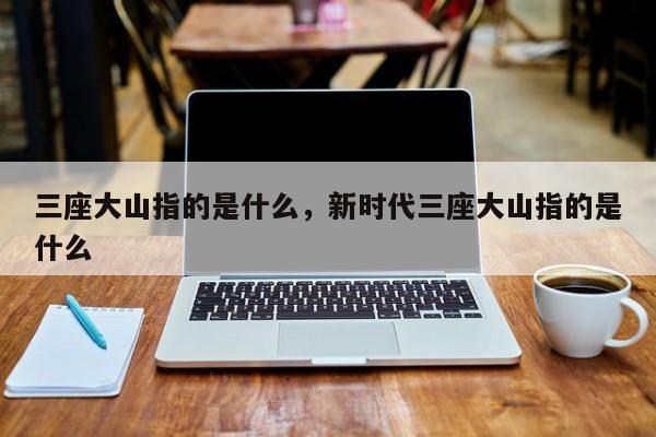 三座大山指的是什么，新时代三座大山指的是什么