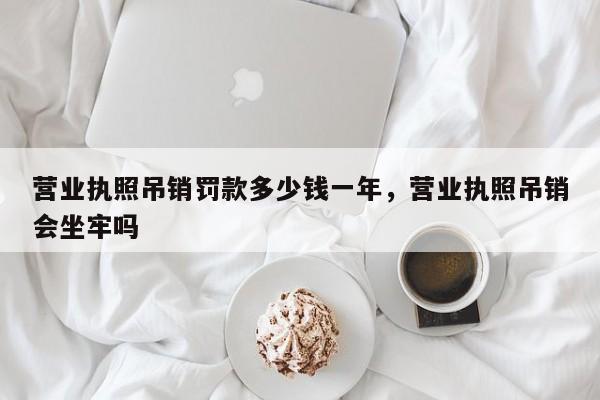 营业执照吊销罚款多少钱一年，营业执照吊销会坐牢吗