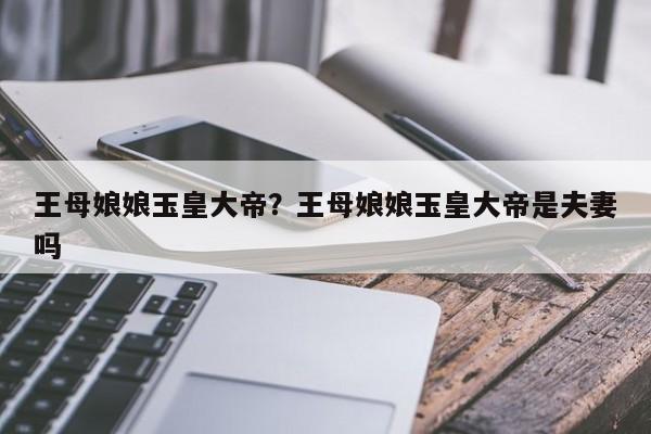 王母娘娘玉皇大帝？王母娘娘玉皇大帝是夫妻吗
